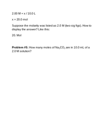 2.00 M = x / 10.0 L
x = 20.0 mol
Suppose the molarity was listed as 2.0 M (two sig figs). How to
display the answer? Like this:
20. Mol
Problem #5: How many moles of Na,CO, are in 10.0 mL of a
2.0 M solution?
