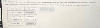 G
of 1
The coding (sense) strands of several DNA molecules have the base sequences in the table below. Order these DNA molecules by increasing melting point.
Note: in biochemistry the "melting point of a DNA molecule is the temperature at which it starts to separate into two single strand molecules.
base sequence
5 CTGCCGGCCC-3'
5-CAATTTTAA-3'
5-GTTTAAT-3
5'-TGCAAGGT-3¹
melting point
(Choose one)
(Choose one)
(Choose one)
(Choose one)