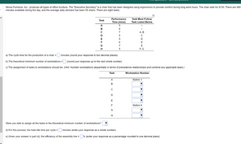 Illinois Furniture, Inc., produces all types of office furniture. The "Executive Secretary" is a chair that has been designed using ergonomics to provide comfort during long work hours. The chair sells for $130. There are 480
minutes available during the day, and the average daily demand has been 50 chairs. There are eight tasks:
Task
ABCDEFGH
Performance
Time (mins)
5
Were you able to assign all the tasks to the theoretical minimum number of workstations?
A B C D E FL
G
5675768
H
Task Must Follow
Task Listed Below
a) The cycle time for the production of a chair = minutes (round your response to two decimal places).
(round your response up to the next whole number).
b) The theoretical minimum number of workstations =
c) The assignment of tasks to workstations should be: (Hint: Number workstations sequentially in terms of precedence relationships and combine any applicable tasks.)
Task
A, B
CDEE
F, G
Workstation Number
Station 1
Station 6
d) For this process, the total idle time per cycle =
minutes (enter your response as a whole number).
e) Given your answer in part (d), the efficiency of the assembly line = % (enter your response as a percentage rounded to one decimal place).