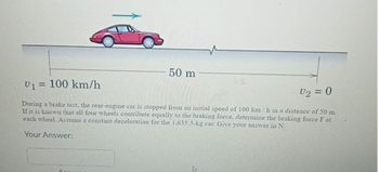 50 m
V₁ = 100 km/h
V₁₂ = 0
During a brake test, the rear-engine car is stopped from an initial speed of 100 km/h in a distance of 50 m.
If it is known that all four wheels contribute equally to the braking force, determine the braking force F at
each wheel. Assume a constant deceleration for the 1.635.5-kg car. Give your answer in N.
Your Answer: