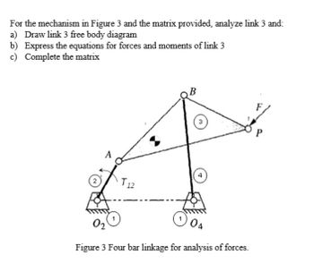 For the mechanism in Figure 3 and the matrix provided, analyze link 3 and:
a) Draw link 3 free body diagram
b) Express the equations for forces and moments of link 3
c) Complete the matrix
2
:
3
4
T12
02
Figure 3 Four bar linkage for analysis of forces.
P