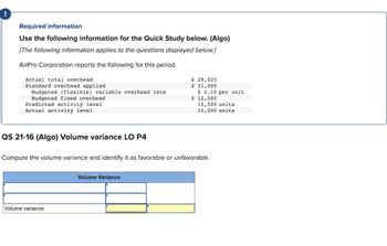 Required information
Use the following information for the Quick Study below. (Algo)
[The following information applies to the questions displayed below.]
AirPro Corporation reports the following for this period.
Actual total overhead
Standard overhead applied
Budgeted (flexible) variable overhead rate
Budgeted fixed overhead
Predicted activity level
Actual activity level
QS 21-16 (Algo) Volume variance LO P4
Volume variance
$ 29,025
$ 31,000
Volume Variance
$ 2.10 per unit
$ 12,500
Compute the volume variance and identify it as favorable or unfavorable.
12,500 units
10,000 units