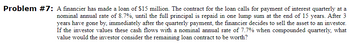 Problem #7: A financier has made a loan of $15 million. The contract for the loan calls for payment of interest quarterly at a
nominal annual rate of 8.7%, until the full principal is repaid in one lump sum at the end of 15 years. After 3
years have gone by, immediately after the quarterly payment, the financier decides to sell the asset to an investor.
If the investor values these cash flows with a nominal annual rate of 7.7% when compounded quarterly, what
value would the investor consider the remaining loan contract to be worth?