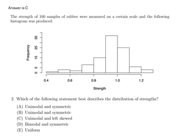 Answer is C
The strength of 100 samples of rubber were measured on a certain scale and the following
histogram was produced:
Frequency
35
25
15
05
0.4
0.6
0.8
Strength
1.0
1.2
2. Which of the following statement best describes the distribution of strengths?
(A) Unimodal and symmetric
(B) Unimodal and symmetric
(C) Unimodal and left skewed
(D) Bimodal and symmetric
(E) Uniform