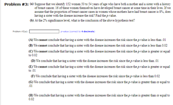 Problem #3: (a) Suppose that we identify 152 women 50 to 54 years of age who have both a mother and a sister with a history
Problem #3(a):
of breast cancer. 16 of these women themselves have developed breast cancer at some time in their lives. If we
assume that the proportion of breast cancer cases in women whose mothers have had breast cancer is 8%, does
having a sister with the disease increase the risk? Find the p-value.
(b) At the 2% significance level, what is the conclusion of the above hypothesis test?
p-value (correct to 4 decimals)
(A) We cannot conclude that having a sister with the disease increases the risk since the p-value is less than .01
(B) We cannot conclude that having a sister with the disease increases the risk since the p-value is less than 0.02
(C) We cannot conclude that having a sister with the disease increases the risk since the p-value is greater or equal
to 0.02
(D) We conclude that having a sister with the disease increases the risk since the p-value is less than .01
(E) We cannot conclude that having a sister with the disease increases the risk since the p-value is greater or equal
to .01
(F) We conclude that having a sister with the disease increases the risk since the p-value is less than 0.02
(G) We conclude that having a sister with the disease increases the risk since the p-value is greater than or equal to
.01
(H) We conclude that having a sister with the disease increases the risk since the p-value is greater than or equal to
0.02