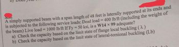 A simply supported beam with a span length of 48 feet is laterally supported at its ends and
is subjected to the following service loads: Dead load = 400 lb/ft (including the weight of
the beam) Live load = 1000 lb/ft If Fy = 50 ksi, is a W14 × 99 adequate?
a) Check the capacity based on the limit state of flange local buckling (2)
b) Check the capacity based on the limit state of lateral-torsional buckling (Lb)