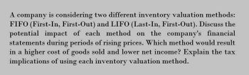 A
company is considering two different inventory valuation methods:
FIFO (First-In, First-Out) and LIFO (Last-In, First-Out). Discuss the
potential impact of each method on the company's financial
statements during periods of rising prices. Which method would result
in a higher cost of goods sold and lower net income? Explain the tax
implications of using each inventory valuation method.