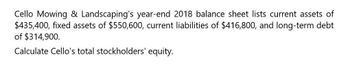 Cello Mowing & Landscaping's year-end 2018 balance sheet lists current assets of
$435,400, fixed assets of $550,600, current liabilities of $416,800, and long-term debt
of $314,900.
Calculate Cello's total stockholders' equity.