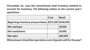 Cloverdale, Inc. uses the conventional retail inventory method to
account for inventory. The following relates to the current year's
operations:
Cost
Retail
Beginning inventory and purchases $313,500 $540,000
Net markups
Net markdowns
Net sales
30,000
20,000
480,000
What amount should be reported as cost of goods sold for the year?