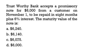 Trust Worthy Bank accepts a promissory
note for $6,000 from a customer on
November 1, to be repaid in eight months
plus 6% interest. The maturity value of the
note is:
a. $6,240.
b. $6,140.
c. $6,075.
d. $6,000.