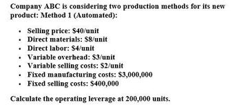 Company ABC is considering two production methods for its new
product: Method 1 (Automated):
⚫ Selling price: $40/unit
⚫ Direct materials: $8/unit
⚫ Direct labor: $4/unit
⚫ Variable overhead: $3/unit
⚫ Variable selling costs: $2/unit
⚫ Fixed manufacturing costs: $3,000,000
⚫ Fixed selling costs: $400,000
Calculate the operating leverage at 200,000 units.