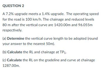 QUESTION 2
A 7.2% upgrade meets a 1.4% upgrade. The operating speed
for the road is 100 km/h. The chainage and reduced levels
80 m after the vertical curve are 1420.00m and 96.055m
respectively.
(a) Determine the vertical curve length to be adopted (round
your answer to the nearest 50m).
(b) Calculate the RL and chainage at TP1.
(c) Calculate the RL on the gradeline and curve at chainage
1287.00m.