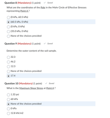 Question 8 (Mandatory) (1 point)
✓ Saved
What are the coordinates of the Pole in the Mohr Circle of Effective Stresses
representing Point A ?
(0 kPa, 60.5 kPa)
(60.5 kPa, 0 kPa)
(0 kPa, O kPa)
(35.0 kPa, 0 kPa)
None of the choices provided
Question 9 (Mandatory) (1 point)
✓ Saved
Determine the water content of the soil sample.
32.3
46.2
12.3
None of the choices provided
17.4
Question 10 (Mandatory) (1 point)
Saved
What is the Maximum Shear Stress at Point A ?
1.33 psi
60 kPa
None of the choices provided
O kPa
12.8 kN/m2