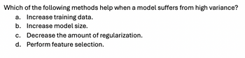 Which of the following methods help when a model suffers from high variance?
a. Increase training data.
b. Increase model size.
c. Decrease the amount of regularization.
d. Perform feature selection.