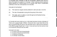 a) A flywheel with a diameter of 356 mm accelerates uniformly from rest at a
rate of 2.5 rad/s?² for a period of 1.8 minute. It then continues at the maximum
speed attained for a further period of 4.5 minutes, after which it decelerates
uniformly to rest over a final period of 2.8 minutes.
Calculate for the flywheel:
(a)
The maximum angular velocity attained in rad/s and also in rev/min.
(b)
The rate of deceleration during the final period of the motion.
(c)
The angle, given in radians, turned through by the flywheel during
its period of acceleration.
marks)
b) A tensile test was carried out on a mild steel test-piece having a diameter of
12mm and a gauge length of 88mm. During the test, it was found that at the
limit of proportionality the load on the test-piece was 41.5kN and the extension
of the 88mm gauge length was 0.11mm. It was also found that the maximum load
on the specimen during the test was 98KN.
Calculate for the steel:
a) Its stress at the limit of proportionality.
b) Its strain at the limit of proportionality.
c) Its Modulus of Elasticity.
d) Its Ultimate Tensile Stress.
