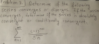 Determine if the following
series converges or diverges. If the series
Problem 3.
converges, determine if the series
deter mine if
the series is ab solutely
con vergent or conditionally convergent.
(-1)
n=1
