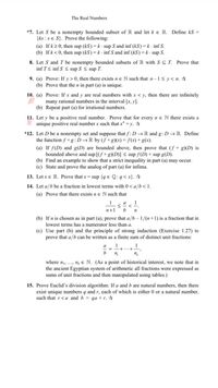 The Real Numbers
*7. Let S be a nonempty bounded subset of R and let ke R. Define kS =
{ks :se S}. Prove the following:
(a) If k20, then sup (kS) = k · sup S and inf (kS) =k · inf S.
(b) Ifk< 0, then sup (kS) = k · inf S and inf (kS) =k· sup S.
8. Let S and T be nonempty bounded subsets of R with S T. Prove that
inf T< inf S < sup S < sup T.
9. (a) Prove: If y > 0, then there exists ne N such that n-1< y < n. ☆
(b) Prove that the n in part (a) is unique.
10. (a) Prove: If x and y are real numbers with x < y, then there are infinitely
many rational numbers in the interval [x, y].
(b) Repeat part (a) for irrational numbers.
11. Let y be a positive real number. Prove that for every n e N there exists a
I unique positive real number x such that x" = y. ☆
*12. Let D be a nonempty set and suppose that f: D → R and g: D → R. Define
the function f +g:D→R by (f+g)(x)= f(x) +g(x).
(a) If f(D) and g(D) are bounded above, then prove that (f + g)(D) is
bounded above and sup[(ƒ +g)(D)] < sup f(D) + sup g(D).
(b) Find an example to show that a strict inequality in part (a) may occur.
(c) State and prove the analog of part (a) for infima.
13. Let x e R. Prove that x = sup {q e Q:q< x}. ☆
14. Let a/b be a fraction in lowest terms with 0< a/b<1.
(a) Prove that there exists ne N such that
1
a
<
1
n+1
b
(b) If n is chosen as in part (a), prove that a/b– 1/(n+1) is a fraction that in
lowest terms has a numerator less than a.
(c) Use part (b) and the principle of strong induction (Exercise 1.27) to
prove that a/b can be written as a finite sum of distinct unit fractions:
1
1
a
%3D
b
where n, ..., nɛ e N. (As a point of historical interest, we note that in
the ancient Egyptian system of arithmetic all fractions were expressed as
sums of unit fractions and then manipulated using tables.)
15. Prove Euclid's division algorithm: If a and b are natural numbers, then there
exist unique numbers q and r, each of which is either 0 or a natural number,
such that r<a and b = qa + r. ☆
