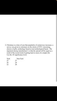 2. Christmas is a time of year that popularity of certain toys increases, a
survey was given to customers on the streets of NYC concerning
choices of gifts, technology based or non-technological based. The
argument among manufacturer's is that the spread will be equal as a
result of the recent trend of getting back to more of a simple life.
Use the .05 significance level.
Tech
Non-Tech
23
27
26
24
22
20
