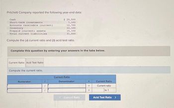 Pritchett Company reported the following year-end data:
Cash
Short-term investments,
Accounts receivable (current)
Inventory
Prepaid (current) assets
Total current liabilities
Compute the (a) current ratio and (b) acid-test ratio.
Complete this question by entering your answers in the tabs below.
Current Ratio Acid Test Ratio
Compute the current ratio.
$ 20,500
7,100
12,700
22,100
15, 100
31,000
Numerator:
1
Current Ratio
Denominator:
Current Ratio
=
Current Ratio
Current ratio
to 1
Acid Test Ratio >