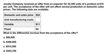 Jacoby Company received an offer from an exporter for 22,300 units of a product at $19
per unit. The acceptance of the offer will not affect normal production or domestic sales
prices. The following data are available:
Domestic unit sales price $22
Unit manufacturing costs:
Variable
$11
$4
Fixed
What is the differential revenue from the acceptance of the offer?
a. $66,900
b. $490,600
c. $914,300
d. $423,700