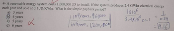 4- A renewable energy system costs 1,000,000 JD to install. If the system produces 2.4 GWhr electrical energy
each year and sold at 0.1 JD/KWhr. What is the simple payback period?
a) 3 years
in4years-960000
1x10€
2.4x10x0.1
b) 4 years
c) 5 years
6 years
d)
good
in 5years = 1,200,000)
ㅗ
0124
-4.16
=
=