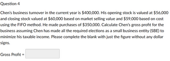 Question 4
Chen's business turnover in the current year is $400,000. His opening stock is valued at $56,000
and closing stock valued at $60,000 based on market selling value and $59,000 based on cost
using the FIFO method. He made purchases of $350,000. Calculate Chen's gross profit for the
business assuming Chen has made all the required elections as a small business entity (SBE) to
minimize his taxable income. Please complete the blank with just the figure without any dollar
signs.
Gross Profit=