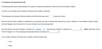 9. Problems and Applications Q9
Purchasing-power parity holds between the nations of Ectenia and Wiknam, where the only commodity is Spam.
In 2015, a can of Spam cost 3 dollars in Ectenia and 27 pesos in Wiknam.
The exchange rate between Ectenian dollars and Wiknamian pesos was
Over the next 35 years, inflation is expected to be 2 percent per year in Ectenia and 4 percent per year in Wiknam. If this inflation comes to pass,
what will happen over this period to the price of Spam and the exchange rate?
Over this period, the price of Spam in Ectenia will double , and the price of Spam in Wiknam will
70 from Chapter 27.) The exchange rate between the two countries will
True or False: Wiknam will likely have a higher nominal interest rate.
9 pesos per dollar.
True
False
(Hint: Recall the rule of