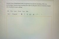 Humans have manipulated traits in organisms by selective breeding. With new
technologies, humans have recently been able to edit genes that are inherited. Explain
one drawback of gene editing.
Edit
View
Insert
Format
Tools Table
12pt v
Paragraph v
BIUAv eu T' v:
