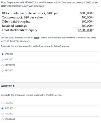 Plum Corporation paid $700,000 for a 40% interest in Satin Company on January 1, 2013 when
Satin's stockholders' equity was as follows:
10% cumulative preferred stock, $100 par
Common stock, $10 par value
Other paid-in capital
Retained earnings
Total stockholders' equity
On this date, the book values of Satin's assets and liabilities equaled their fair values and there
were no dividends in arrears.
Calculate the amount recorded in the Investment in Satin Company
$700,000
O $150,000
O $2,000,000
$500,000
Question 6
Compute the amount of implied Goodwill in this transaction.
$500,000
$100,000
O $600,000
$500,000
300,000
400,000
800,000
$2,000,000
O $2,000,000