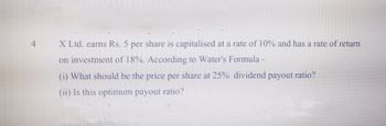 X Ltd. earns Rs. 5 per share is capitalised at a rate of 10% and has a rate of return
on investment of 18%. According to Water's Formula -
(i) What should be the price per share at 25% dividend payout ratio?
(ii) Is this optimum payout ratio?