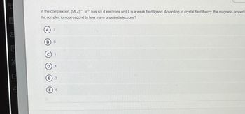 (↑)
In the complex ion, [ML6], M* has six d electrons and L is a weak field ligand. According to crystal field theory, the magnetic properti
the complex ion correspond to how many unpaired electrons?
A 3
BO
F
C 1
D) 4
E 2
F 5