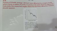 H.W
Protons of kinetic energy 1.00 GeV were diffracted by oxygen nuele
which have a radius of 3.0 fm, to produce the data shown in Figure 4.0.
Calculate the expected angles where the first three diffraction minima
should appear.
101
10
101
102
10
104
10
106
12 16 20 24 28
Scattering angle (degrees)
4 8
FIGURE 4.8 Diffraction of 1-GeV
protons by oxygen nuclei. The pat-
tern of maxima and minima is similar
to that of single-slit diffraction of
light waves. [Source: H. Palevsky et
al., Physical Review Letters 18, 1200
(1967).J
Intensity of scattered protons
