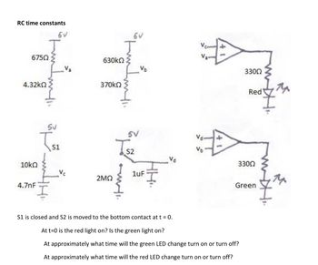 RC time constants
6750
4.32ΚΩ
10ΚΩ
4.7nF
J
5V
5V
S1
630ΚΩ
370kΩ
6V
J
2MQ
5V
V₂
S2
Vc
1uF
Va
Vd
Vb
+3
33002
Red
33002
S1 is closed and S2 is moved to the bottom contact at t = 0.
At t=0 is the red light on? Is the green light on?
At approximately what time will the green LED change turn on or turn off?
At approximately what time will the red LED change turn on or turn off?
Green
14
14