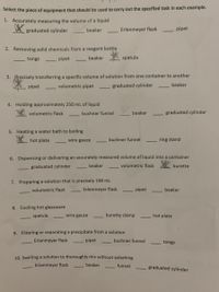 **Laboratory Equipment Usage Guide**

Select the piece of equipment that should be used to carry out the specified task in each example.

1. **Accurately measuring the volume of a liquid**
   - ✅ Graduated cylinder
   - ☐ Beaker
   - ☐ Erlenmeyer flask
   - ☐ Pipet

2. **Removing solid chemicals from a reagent bottle**
   - ☐ Tongs
   - ☐ Pipet
   - ☐ Beaker
   - ✅ Spatula

3. **Precisely transferring a specific volume of solution from one container to another**
   - ✅ Pipet
   - ☐ Volumetric pipet
   - ☐ Graduated cylinder
   - ☐ Beaker

4. **Holding approximately 250 mL of liquid**
   - ✅ Volumetric flask
   - ☐ Buchner funnel
   - ☐ Beaker
   - ☐ Graduated cylinder

5. **Heating a water bath to boiling**
   - ✅ Hot plate
   - ☐ Wire gauze
   - ☐ Buchner funnel
   - ☐ Ring stand

6. **Dispensing or delivering an accurately measured volume of liquid into a container**
   - ☐ Graduated cylinder
   - ☐ Beaker
   - ☐ Volumetric flask
   - ✅ Burette

7. **Preparing a solution that is precisely 100 mL**
   - ✅ Volumetric flask
   - ☐ Erlenmeyer flask
   - ☐ Pipet
   - ☐ Beaker

8. **Cooling hot glassware**
   - ☐ Spatula
   - ✅ Wire gauze
   - ☐ Burette clamp
   - ☐ Hot plate

9. **Filtering or separating a precipitate from a solution**
   - ☐ Erlenmeyer flask
   - ☐ Pipet
   - ✅ Buchner funnel
   - ☐ Tongs

10. **Swirling a solution to thoroughly mix without splashing**
    - ✅ Erlenmeyer flask
    - ☐ Beaker
    - ☐ Funnel
    - ☐ Graduated cylinder

**Note:** Checkmarks indicate the correct equipment for each task.