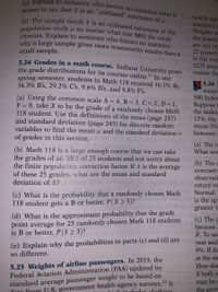 (a) Explain to someone who knows no statistics what it
means to say that x is an "unbiased" estimator of .
(b) The sample result x is an unbiased estimator of the
population truth u no matter what size SRS the study
chooses. Explain to someone who knows no statistics
health age
standard a
Weights an
the popula
why a large sample gives more trustworthy results than a
small sample.
are not ve:
25 passen;
in the win
5225 pour
5 24 Grades in a math course. Indiana University posts
the grade distributions for its courses online." In one
spring semester, students in Math 118 received 16.1% A's,
34.3% B's, 29.2% C's, 9.6% D's, and 9.8% F's.
restate the
5.26
monej
500 Index
(a) Using the common scale A = 4, B = 3, C = 2, D = 1,
F = 0, take X to be the grade of a randomly chosen Math
118 student. Use the definitions of the mean (page 237)
and standard deviation (page 245) for discrete random
variables to find the mean µ and the standard deviation o
of grades in this section.
Suppose
the Index
12%, the
mean 5%
between
(a) The re
What are
(b) Math 118 is a large enough course that we can take
the grades of an SR.S of 25 students and not worry about
the finite populaticn correction factor. If x is the average
of these 25 grades, what are the mean and standard
deviation of x?
(b) The c
symmetr:
observati
pinsq 0084
return ov
(c) What is the probability that a randomly chosen Math
118 student gets a B or better, P(X > 3)?
Normal.
is the ap
greater t.
(d) What is the approximate probability that the grade
point average for 25 randomly chosen Math 118 students
is B or better, P(ã>3)?
(c) The c
because
R. To see
(e) Explain why the probabilities in parts (c) and (d) are
so different.
year and
9%. If Je
at the en
5.25 Weights of airline passengers. In 2019, the
Federal Aviation Administration (FAA) updated its
How doe
if both y
standard average passenger weight to be based on
doto from U.S. government health agency surveys.2 It
1'h ingludor clothing
no may be a
the geom
