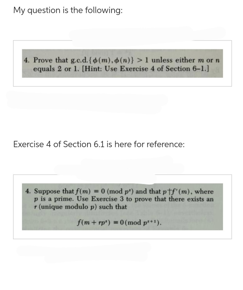 My question is the following:
4. Prove that g.c.d. {(m), o (n)} > 1 unless either m or n
equals 2 or 1. [Hint: Use Exercise 4 of Section 6-1.]
Exercise 4 of Section 6.1 is here for reference:
4. Suppose that f(m) = 0 (mod ps) and that ptf' (m), where
p is a prime. Use Exercise 3 to prove that there exists an
r (unique modulo p) such that
f(m+rp') = 0 (mod ps+¹).