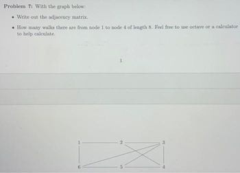 Problem 7: With the graph below:
• Write out the adjacency matrix.
• How many walks there are from node 1 to node 4 of length 8. Feel free to use octave or a calculator
to help calculate.
1
2
BO