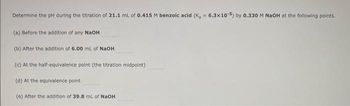 Determine the pH during the titration of 21.1 mL of 0.415 M benzoic acid (K₂ = 6.3x10-5) by 0.330 M NaOH at the following points.
(a) Before the addition of any NaOH
(b) After the addition of 6.00 mL of NaOH
(c) At the half-equivalence point (the titration midpoint)
(d) At the equivalence point
(e) After the addition of 39.8 mL of NaOH