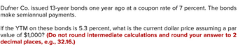 Dufner Co. issued 13-year bonds one year ago at a coupon rate of 7 percent. The bonds
make semiannual payments.
If the YTM on these bonds is 5.3 percent, what is the current dollar price assuming a par
value of $1,000? (Do not round intermediate calculations and round your answer to 2
decimal places, e.g., 32.16.)