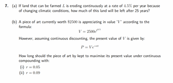 7. (a) If land that can be farmed L is eroding continuously at a rate of 4.5% per year because
of changing climatic conditions, how much of this land will be left after 25 years?
(b) A piece of art currently worth $2500 is appreciating in value 'V' according to the
formula:
2500et0.5
However, assuming continuous discounting, the present value of V is given by:
P = Vert
=
How long should the piece of art by kept to maximise its present value under continuous
compounding with:
(i) r = 0.05
(ii) r = 0.09