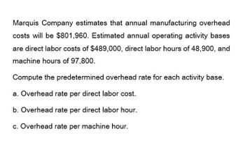 Marquis Company estimates that annual manufacturing overhead
costs will be $801,960. Estimated annual operating activity bases
are direct labor costs of $489,000, direct labor hours of 48,900, and
machine hours of 97,800.
Compute the predetermined overhead rate for each activity base.
a. Overhead rate per direct labor cost.
b. Overhead rate per direct labor hour.
c. Overhead rate per machine hour.