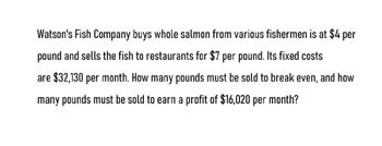 Watson's Fish Company buys whole salmon from various fishermen is at $4 per
pound and sells the fish to restaurants for $7 per pound. Its fixed costs
are $32,130 per month. How many pounds must be sold to break even, and how
many pounds must be sold to earn a profit of $16,020 per month?