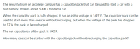 The security team on a college campus has a capacitor pack that can be used to start a car with a
bad battery. It takes about 5000 J to start a car.
When the capacitor pack is fully charged, it has an initial voltage of 14.5 V. The capacitor pack can be
used to start more than one car without recharging, but when the voltage of the pack has dropped
to 12 V, the pack to be recharged.
The net capacitance of the pack is 500 F.
How many cars can be started with the capacitor pack without recharging the capacitor pack?
