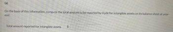 (a)
On the basis of this information, compute the total amount to be reported by Hyde for intangible assets on its balance sheet at year-
end.
Total amount reported for intangible assets
$