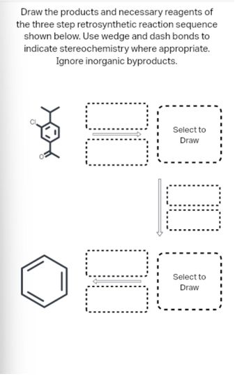 Draw the products and necessary reagents of
the three step retrosynthetic reaction sequence
shown below. Use wedge and dash bonds to
indicate stereochemistry where appropriate.
Ignore inorganic byproducts.
00
00
00
Select to
Draw
Select to
Draw