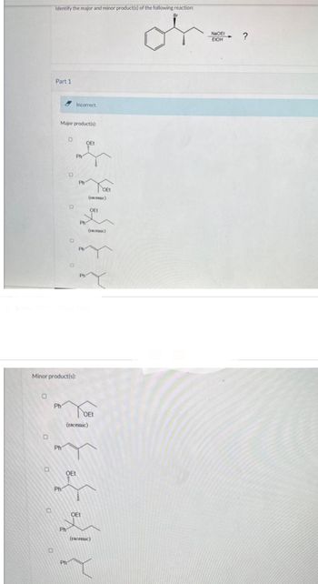 0
Identify the major and minor product(s) of the following reaction:
or
0
Part 1
0
Major product(s):
Ph
Minor product(s):
Ph
Ph
O
O
Show Transcribed Text
Incorrect.
Ph
Ph
Ph
'?
OEt
OEt
(racemic)
OEt
(racemic)
OEt
(racemic)
OEt
OEt
(racemic)
NaOEt
EIOH