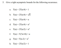 Give a tight asymptotic bounds for the following recurrence.
a. T(n) = 2T(n/4) + 1
b. T(n) = 2T(n/4) + Vn
с.
T(n) = 2T(n/4) + n
