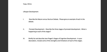 Ticke- PSY11
Lifespan Development
1.
Describe the Nature versus Nurture Debate. Please give an example of each in the
debate.
II.
Prenatal Development - Describe the three stages of prenatal development. What is
happening at each of the stages?
III.
Briefly list and describe Jean Piaget's Stages of Cognitive Development. In your
description, include some of the strengths and limitations of each of the stages.