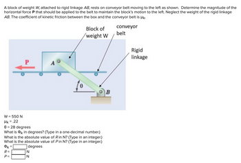 A block of weight W, attached to rigid linkage AB, rests on conveyor belt moving to the left as shown. Determine the magnitude of the
horizontal force P that should be applied to the belt to maintain the block's motion to the left. Neglect the weight of the rigid linkage
AB. The coefficient of kinetic friction between the box and the conveyor belt is k.
R=
P=
P
=
C
W = 550 N
Mk=
= .22
0 = 28 degrees
What is OK in degrees? (Type in a one-decimal number.)
What is the absolute value of R in N? (Type in an integer.)
What is the absolute value of Pin N? (Type in an integer.)
degrees
N
N
Ө
Block of
weight W
B
conveyor
belt
Rigid
linkage