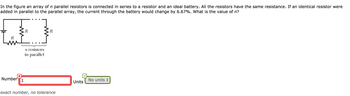 In the figure an array of n parallel resistors is connected in series to a resistor and an ideal battery. All the resistors have the same resistance. If an identical resistor were
added in parallel to the parallel array, the current through the battery would change by 6.67%. What is the value of n?
Number
3R
n resistors
in parallel
R
||1
exact number, no tolerance
Units No units